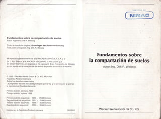t)
UUn'r'r"irrr
NflffiSSET
Fundamentossobrelacompactacióndesuelos
Autor:IngenieroDirkR.Weissig
Títulode laediciónoriginat:Grundlagender Bodenverdichtung
Traducciónalespañol:Ing.DirkR.Weissig
Miespecialagradecimientova a laWACKERESPAÑOIA, S.A.y a
Sr.L. PazBlanco,a la WACKERMAQUINAS(Chile)LTDA.y al
Sr.DieterBoehmey,en especial,a miesposaC. EricaFrrrldcrichsde Weissig
porsu ayudaen la correciónde lostextosde pruebatradrlr;iclosal español.
@1995- Wacker-WerkeGmbH& Co.KG,München
RepúblicaFederalAlemana
Todoslosderechosreservados
Lapropiedadde estaobraestáprotegidaporla ley,y se perseqrriráa quienes
la reproduzcanfraudulentamente.
Funclamentossobre
la compactación clesuelos
Autor:Ing.DirkR.Weissig
Primeraediciónalemana.1992
Primeraedicióninglesa1994
Primeraediciónespañola: 1995* 12.000tomos
Segundaediciónespañola:1997- 6.000tomos
Terceraediciónesoañola: 1998- 3.000tomos
Cuartaediciónespañola: 2000- 3.000tomos
lmpresoen la RepúblicaFederalAlemana
t
,*
o933022 Wacker-WerkeGmbH& Co.KG
 