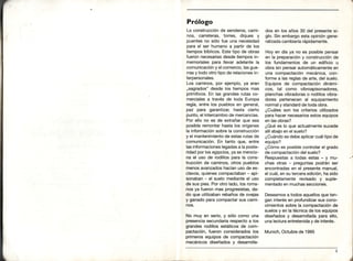 Prólogo
La construcciónde senderos,cami-
nos, carreteras, torres, diques y
puentesno sólo fue una necebidad
para el ser humanoa partirde los
tiemposbíblicos.Estetipo de obras
fueronnecesariasdesde tiempos in-
memorialespara llevar adelante la
comunicacióny el comercio,lasgue-
rrasy todo otrotipo de relacionesin-
terpersonales.
Los caminos,por ejemplo,ya eran
,,sagrados"desde los tiempos mas
primitivos.En las grandes rutas co-
mercialesa través de toda Europa
regía,entre los pueblos en general,
paz para garantizar, hasta cierto
punto,el intercambiode mercancías.
Por ello no es de extrañarque sea
posible remontarhasta los orígenes
la informaciónsobrela construcción
y el mantenimientode estasrutasde
comunicación.En tanto que, entre
lasinformacioneslegadasa la poste-
ridadpor losegipcios,ya se mencio-
na el uso de rodillospara la cons-
trucción de caminos, otros pueblos
menosavanzadoshacíanuso de es-
clavos,quienescompactaban- api-
sonaban- el suelo medianteel uso
de sus pies.Porotro lado,los roma-
nos ya fueron mas progresistas,da-
do que utilizabanrebañosde ovejas
y ganadoparacompactarsus cami-
nos.
No muy en serio,y sólo como una
presenciasecundariarespectoa los
grandes rodillos estáticos de com-
pactación,fueron consideradoslos
primerosequipos de compactación
mecánicos diseñados y desarrolla-
dos en los años 30 del presentesí-
glo. Sin embargoestaopinióngene-
ralizadacambiaríarápidamente.
Hoy en díaya no es posible pensar
en la preparacióny construcciónde
los fundamentosde un edificio u
obra sin pensarautomáticamenteen
una compactaciónmecánica,con-
forme a las reglasde arte,del suelo.
Equipos de compactacióndinámi-
cos, tal como vibroapisonadores,
planchasvibradoraso rodillosvibra-
dores pertenecenal equipamiento
normalystandardde todaobra.
¿Cuálesson los criteriosutilizados
parahacernecesariosestosequipos
en lasobras?
¿Quées lo que actualmentesucede
allíabajoen el suelo?
¿Cuándose debeaplicarcuáltipode
equipo?
¿Cómoes posiblecontrolarel grado
de compactacióndelsuelo?
Respuestasa todas estas - y mu-
chas otras - preguntas podrán ser
encontradasen el presentemanual,
el cuá|,en su terceraedición,hasido
completamente revisado y suple-
mentadoen muchassecciones.
Deseamosa todosaquellosqueten-
gan interésen profundizarsus cono-
cimientossobre la compactaciónde
suelosy en latécnicade losequipos
diseñados y desarrolladapara ello,
unalecturaentreteniday de interés.
Munich,Octubrede 1995
 