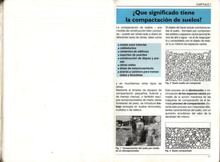 CAPITULOI
La compactaciónde suelos - una
medidade construcciónbienconoci-
da - puedeserobservadaa diarioen
diferentestiposde obras,talescomo
y en muchísimos otros tipos de
obras.
Medianteel empleo de equiposde
compactaciónpequeños,livianosy
de manejomanual,o tambiénequi-
pos autopropulsadosde hastavarias
toneladasde peso,se introducetra-
bajo (energía)en suelos removidos,
mullidoso de relleno
Fig, 1 Compactación del suelo por medio
de un vibroapisonador
Elobjetode haceractuarunafueza so-
breel suelo- formadoporcomponen-
tessólidosy espaciosvacíos(poros)lle-
nosdeaireo agua- eselde reagrupar-
loy consolidarloconel objetode redu-
cira unmínimolosesoaciosvacíos.
Fig.2 Suelo suelto sin compactar
Esteorocesode la disminucióno mi-
nimizaciónde losespaciosvacíospor
medio de la acción mecánicade las
máquinasde compactaciónes el lla-
madoproceso de compactación. Du-
ranteesteprocesosonmejoradasdife-
rentescaracterísticasdelsuelo,con un
aumento simultáneodel valor de la
densidaddelmismo.
Fig.3 Suelocompactado
 
