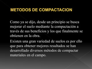 Como ya se dijo, desde un principio se busca
mejorar el suelo mediante la compactación a
través de sus beneficios y los que finalmente se
obtienen en la obra.
Existen una gran variedad de suelos es por ello
que para obtener mejores resultados se han
desarrollado diversos métodos de compactar
materiales en el campo.
 