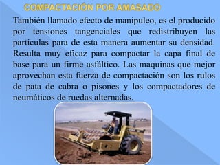 También llamado efecto de manipuleo, es el producido
por tensiones tangenciales que redistribuyen las
partículas para de esta manera aumentar su densidad.
Resulta muy eficaz para compactar la capa final de
base para un firme asfáltico. Las maquinas que mejor
aprovechan esta fuerza de compactación son los rulos
de pata de cabra o pisones y los compactadores de
neumáticos de ruedas alternadas.
 