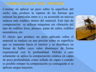 Consiste en aplicar un peso sobre la superficie del
suelo, esto produce la ruptura de las fuerzas que
enlazan las partículas entre si y su acomodo en nuevos
enlaces más estables dentro del material. Este tipo de
compactación se utilizan máquinas sin vibración del
tipo de rodillos lisos, pisones, patas de cabra, rodillos
neumáticos, etc.
El efecto que produce un peso aplicado sobre el
material se traduce en una presión sobre su superficie
que se transmite hacia el interior y se distribuye en
forma de bulbo cuyo valor disminuye de forma
exponencial con la profundidad. Debido a esto
solamente se aplica la compactación estática en capas
de poca profundidad, como sellado de capas o cuando
es posible romper la compactación ya conseguida si se
aplican cargas mayores.
 