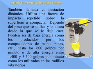 También llamada compactación
dinámica. Utiliza una fuerza de
impacto repetido sobre la
superficie a compactar. Depende
del peso que se utilice y la altura
desde la que se le deja caer.
Pueden ser de baja energía como
los producidos por los
compactadores de mano, ranas,
etc., hasta los 600 golpes por
minuto o de alta energía entre
1.400 y 3.500 golpes por minuto
como los utilizados en los rodillos
vibratorios.
 