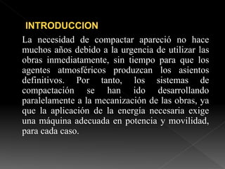 La necesidad de compactar apareció no hace
muchos años debido a la urgencia de utilizar las
obras inmediatamente, sin tiempo para que los
agentes atmosféricos produzcan los asientos
definitivos. Por tanto, los sistemas de
compactación se han ido desarrollando
paralelamente a la mecanización de las obras, ya
que la aplicación de la energía necesaria exige
una máquina adecuada en potencia y movilidad,
para cada caso.
 