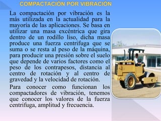 La compactación por vibración es la
más utilizada en la actualidad para la
mayoría de las aplicaciones. Se basa en
utilizar una masa excéntrica que gira
dentro de un rodillo liso, dicha masa
produce una fuerza centrifuga que se
suma o se resta al peso de la máquina,
para producir una presión sobre el suelo
que depende de varios factores como el
peso de los contrapesos, distancia al
centro de rotación y al centro de
gravedad y la velocidad de rotación.
Para conocer como funcionan los
compactadores de vibración, tenemos
que conocer los valores de la fuerza
centrifuga, amplitud y frecuencia.
 