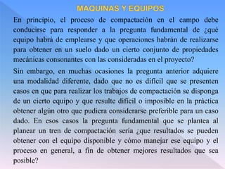 En principio, el proceso de compactación en el campo debe
conducirse para responder a la pregunta fundamental de ¿qué
equipo habrá de emplearse y que operaciones habrán de realizarse
para obtener en un suelo dado un cierto conjunto de propiedades
mecánicas consonantes con las consideradas en el proyecto?
Sin embargo, en muchas ocasiones la pregunta anterior adquiere
una modalidad diferente, dado que no es difícil que se presenten
casos en que para realizar los trabajos de compactación se disponga
de un cierto equipo y que resulte difícil o imposible en la práctica
obtener algún otro que pudiera considerarse preferible para un caso
dado. En esos casos la pregunta fundamental que se plantea al
planear un tren de compactación sería ¿que resultados se pueden
obtener con el equipo disponible y cómo manejar ese equipo y el
proceso en general, a fin de obtener mejores resultados que sea
posible?
 