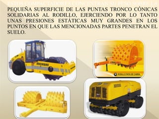 ESTOS COMPACTADORES CONCENTRAN SU PESO SOBRE LA
PEQUEÑA SUPERFICIE DE LAS PUNTAS TRONCO CÓNICAS
SOLIDARIAS AL RODILLO, EJERCIENDO POR LO TANTO
UNAS PRESIONES ESTÁTICAS MUY GRANDES EN LOS
PUNTOS EN QUE LAS MENCIONADAS PARTES PENETRAN EL
SUELO.
 