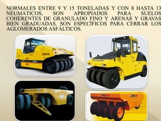 EQUIPADOS, GENERALMENTE, CON DOS EJES, CON PESOS
NORMALES ENTRE 9 Y 15 TONELADAS Y CON 8 HASTA 13
NEUMÁTICOS, SON APROPIADOS PARA SUELOS
COHERENTES DE GRANULADO FINO Y ARENAS Y GRAVAS
BIEN GRADUADAS. SON ESPECÍFICOS PARA CERRAR LOS
AGLOMERADOS ASFÁLTICOS.
 