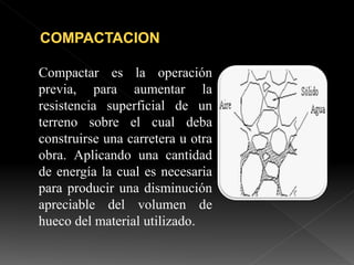 Compactar es la operación
previa, para aumentar la
resistencia superficial de un
terreno sobre el cual deba
construirse una carretera u otra
obra. Aplicando una cantidad
de energía la cual es necesaria
para producir una disminución
apreciable del volumen de
hueco del material utilizado.
 