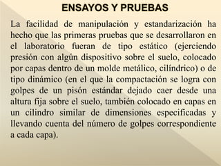 La facilidad de manipulación y estandarización ha
hecho que las primeras pruebas que se desarrollaron en
el laboratorio fueran de tipo estático (ejerciendo
presión con algún dispositivo sobre el suelo, colocado
por capas dentro de un molde metálico, cilíndrico) o de
tipo dinámico (en el que la compactación se logra con
golpes de un pisón estándar dejado caer desde una
altura fija sobre el suelo, también colocado en capas en
un cilindro similar de dimensiones especificadas y
llevando cuenta del número de golpes correspondiente
a cada capa).
 