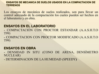 Los ensayos de mecánica de suelos realizados, son para llevar un
control adecuado de la compactación los cuales pueden ser hechos en
el laboratorio y en obra.
- COMPACTACIÓN CON PROCTOR ESTANDAR (A.A.S.H.T.O
T99)
- COMPACTACION CON PROCTOR MODIFICADO (A.A.S.H.T.O
T99)
- DENSIDAD IN SITU (CONO DE ARENA, DENSÍMETRO
NUCLEAR)
- DETERMINACION DE LA HUMEDAD (SPEEDY)
 