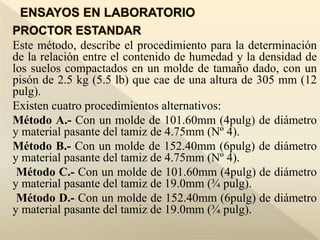 Este método, describe el procedimiento para la determinación
de la relación entre el contenido de humedad y la densidad de
los suelos compactados en un molde de tamaño dado, con un
pisón de 2.5 kg (5.5 lb) que cae de una altura de 305 mm (12
pulg).
Existen cuatro procedimientos alternativos:
Método A.- Con un molde de 101.60mm (4pulg) de diámetro
y material pasante del tamiz de 4.75mm (Nº 4).
Método B.- Con un molde de 152.40mm (6pulg) de diámetro
y material pasante del tamiz de 4.75mm (Nº 4).
Método C.- Con un molde de 101.60mm (4pulg) de diámetro
y material pasante del tamiz de 19.0mm (¾ pulg).
Método D.- Con un molde de 152.40mm (6pulg) de diámetro
y material pasante del tamiz de 19.0mm (¾ pulg).
 