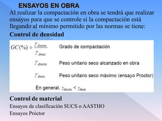Al realizar la compactación en obra se tendrá que realizar
ensayos para que se controle si la compactación está
llegando al mínimo permitido por las normas se tiene:
Control de densidad
Control de material
Ensayos de clasificación SUCS o AASTHO
Ensayos Próctor
 