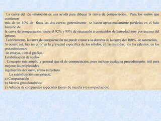 La curva del de saturación es una ayuda para dibujar la curva de compactación. Para los suelos que
contienen
más de un 10% de finos las dos curvas generalmente se hacen aproximadamente paralelas en el lado
húmedo de
la curva de compactación entre el 92% y 95% de saturación a contenidos de humedad muy por encima del
óptimo.
Teóricamente, la curva de compactación no puede cruzar a la derecha de la curva del 100% de saturación.
Si ocurre así, hay un error en la gravedad específica de los sólidos, en las medidas, en los cálculos, en los
procedimientos
de ensayo, o en el gráfico.
Estabilización de suelos
. Concepto más amplio y general que el de compactación, pues incluye cualquier procedimiento útil para
mejorar las propiedades
ingenieriles del suelo, como estructura.
La estabilización comprende:
a) Compactación
b) Mezcla granulométrica
c) Adición de compuestos especiales (antes de mezcla y/o compactación)
 