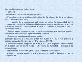 Los estabilizantes son de tres tipos:
a) Cemento
b) Material bituminoso (asfalto, por ejemplo)
c) Productos químicos (óxidos e hidróxidos de Ca, cloruro de Ca y Na, cloruro
férrico, silicato Na y recinas)
Medida de la compacidad del suelo, se califica la compacidad por la
comparación cuantitativa de las densidades secas o pesos unitarios secos, γd, que
el suelo va adquiriendo gradualmente, al variar la humedad, la energía o el método
de compactación. 1
Método proctor. Consiste en compactar el material dentro de un molde metálico
y cilíndrico, en varias capas y por la caída de un pistón.
Existen dos variaciones del método proctor.
a) Proctor estandar o normal, con pistón de 5 ½ lbs, h = 12’’, N = 25 golpes y 3
capas a compactar. El molde de φ = 4’’ y volumen 1/30 ft3 .
b) Proctor modificado, con pistón de 10 lbs, h = 18’’, N = 25 golpes, y compactando
en 5 capas, con el mismo molde. 14.4.1 Curva de humedad – densidad o de
compactación.
Esta curva da la variación, γd vs ω, que se obtiene en laboratorio.
La densidad seca (y también el γd) va variando al modificar la humedad, ω, de
compactación.
 