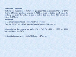 Pruebas de Laboratorio
Se toma una muestra de suelo húmedo que pesa 1500 gr, se seca al horno a 120°c
durante 24 horas quedando un peso de 1380 gr, luego se trabaja con 5 capas de
suelos y con pisón de 4,5 Kg., el cual el cual se deja caer desde 45,7 cm. en un
molde de 940 cm3
Respuesta
a) La energía específica de compactación se obtiene:
Ee = (Nn Wh) / V = 3 x 25x 2.5 kgx30.5 cm/940 cm3
= 6.08 kg cm/ cm3
b)Humedad de la muestra: es: ωi%= Phi – Psi/ Psi ×100 = (1500 gr- 1380
gr)x100/1380 gr = 8. 70%
c) Densidad seca d: γdmax. = 1380kg/ 940 cm3
= 1.47 gr/ cm3
 