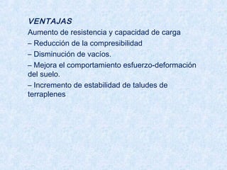 VENTAJAS
Aumento de resistencia y capacidad de carga
– Reducción de la compresibilidad
– Disminución de vacíos.
– Mejora el comportamiento esfuerzo-deformación
del suelo.
– Incremento de estabilidad de taludes de
terraplenes
 