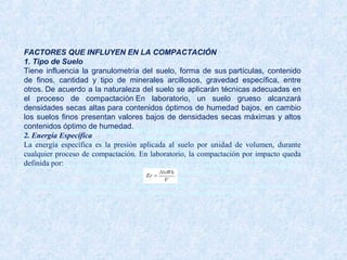 FACTORES QUE INFLUYEN EN LA COMPACTACIÓN
1. Tipo de Suelo
Tiene influencia la granulometría del suelo, forma de sus partículas, contenido de finos, cantidad y tipo de
minerales arcillosos, gravedad específica, entre otros. De acuerdo a la naturaleza del suelo se aplicarán
técnicas adecuadas en el proceso de compactación En laboratorio, un suelo grueso alcanzará densidades
secas altas para contenidos óptimos de humedad bajos, en cambio los suelos finos presentan valores bajos de
densidades secas máximas y altos contenidos óptimo de humedad.
2. Energía Específica
La energía específica es la presión aplicada al suelo por unidad de volumen, durante cualquier proceso de
compactación. En laboratorio, la compactación por impacto queda definida por:
FACTORES QUE INFLUYEN EN LA COMPACTACIÓN
1. Tipo de Suelo
Tiene influencia la granulometría del suelo, forma de sus partículas, contenido
de finos, cantidad y tipo de minerales arcillosos, gravedad específica, entre
otros. De acuerdo a la naturaleza del suelo se aplicarán técnicas adecuadas en
el proceso de compactación En laboratorio, un suelo grueso alcanzará
densidades secas altas para contenidos óptimos de humedad bajos, en cambio
los suelos finos presentan valores bajos de densidades secas máximas y altos
contenidos óptimo de humedad.
2. Energía Específica
La energía específica es la presión aplicada al suelo por unidad de volumen, durante
cualquier proceso de compactación. En laboratorio, la compactación por impacto queda
definida por:
 