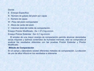Donde
E : Energía Específica
N : Número de golpes del pisón por capas
n : Número de capas
W : Peso del pisón compactador
h : Altura de caída del pisón
V : Volumen total del molde de compactación.
Ensayo Próctor Modificado : Ee = 27.2 kg-cm/cm
Ensayo Próctor Estándar : Ee= 6.1 kg-cm/cm
El empleo de una mayor energía de compactación permite alcanzar densidades
secas mayores y óptimos contenidos de humedad menores, esto se comprueba al
analizar los resultados obtenidos con las pruebas Proctor Estándar y Proctor
Modificado.
 Método de Compactación
En el campo y laboratorio existen diferentes métodos de compactación. La elección 
de uno de ellos influirá en los resultados a obtenerse
 