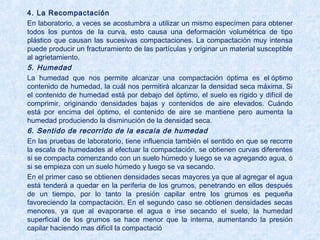 4. La Recompactación
En laboratorio, a veces se acostumbra a utilizar un mismo especímen para obtener
todos los puntos de la curva, esto causa una deformación volumétrica de tipo
plástico que causan las sucesivas compactaciones. La compactación muy intensa
puede producir un fracturamiento de las partículas y originar un material susceptible
al agrietamiento.
5. Humedad
La humedad que nos permite alcanzar una compactación óptima es el óptimo
contenido de humedad, la cuál nos permitirá alcanzar la densidad seca máxima. Si
el contenido de humedad está por debajo del óptimo, el suelo es rígido y difícil de
comprimir, originando densidades bajas y contenidos de aire elevados. Cuándo
está por encima del óptimo, el contenido de aire se mantiene pero aumenta la
humedad produciendo la disminución de la densidad seca.
6. Sentido de recorrido de la escala de humedad
En las pruebas de laboratorio, tiene influencia también el sentido en que se recorre
la escala de humedades al efectuar la compactación, se obtienen curvas diferentes
si se compacta comenzando con un suelo húmedo y luego se va agregando agua, ó
si se empieza con un suelo húmedo y luego se va secando.
En el primer caso se obtienen densidades secas mayores ya que al agregar el agua
está tenderá a quedar en la periferia de los grumos, penetrando en ellos después
de un tiempo, por lo tanto la presión capilar entre los grumos es pequeña
favoreciendo la compactación. En el segundo caso se obtienen densidades secas
menores, ya que al evaporarse el agua e irse secando el suelo, la humedad
superficial de los grumos se hace menor que la interna, aumentando la presión
capilar haciendo mas difícil la compactación.
 
