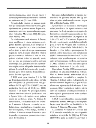 13
Nutrição e Alimentação na Gestação
cimento intrauterino, baixo peso ao nascer e
contribuir para uma baixa reserva da vitamina
no recém nascido (Picciano, 1997)
Por outro lado, estudos em animais revela-
ram que a exposição excessiva à vitamina, prin-
cipalmente nos primeiros meses de gestação,
associa-se a abortos e a anormalidades congê-
nitas (Glasziou, Mackerras, 1996; Picciano,
1997; Accioly, 1999).
Os níveis maternos de vitamina A diminu-
em a medida que o volume sanguíneo se ex-
pande durante a gestação. Caso a ingestão e
as reservas sejam baixas, a mãe pode desen-
volver sinais oculares leves que desaparecem
depois do parto. Contudo o feto tem relativa
proteção contra a deficiência leve da mãe,
pois os níveis de retinol no soro são manti-
dos até que as reservas hepáticas estejam
quase esgotadas, possibilitando um suprimen-
to transplacentário adequado. As reservas he-
páticas de retinol do feto não são grandes,
mesmo que o nível materno tenha sido ade-
quado durante a gestação
A RDA atual para vitamina A é de 700
µg de equivalentes ativos de retinol por dia
(RE/dia) (2330 UI) para mulheres não grá-
vidas e de 770 µg RE/dia (2565 UI) para as
gestantes (Institute of Medicine, 2001;
Trumbo et al, 2001). As principais fontes
alimentares de vitamina A pré-formada são
o fígado, leite e derivados, ovos, peixes
como as sardinhas, atum. Na forma de
carotenóides, são fontes ricas em vitami-
na A: cenoura, folhas de cor verde escura,
batata-doce e muitas frutas e vegetais ama-
relo-alaranjados, como: manga, mamão e
abóbora. Além das fontes alimentares exis-
te um alto consumo de suplementos comer-
ciais de vitamina A.
Em países industrializados, a ingestão mé-
dia diária em gestantes excede 1000 µg RE/
dia e em países subdesenvolvidos não chega a
600 µg RE/dia (Accioly, 1999).
Apesar disso, são escassas as informações
sobre prevalência de hipovitaminose A em
gestantes. No Brasil, estudo com gestantes de
Pernambuco encontrou prevalências de bai-
xos níveis de retinol sérico (<0,70 µmol/l) de
2,6% e 3%, no 2º e 3º trimestres de gestação.
E, mais recentemente, um trabalho realizado
pelo Grupo de Pesquisa em Vitamina A
(GPVA) da Universidade Federal do Rio de
Janeiro, revelou índices preocupantes de
retinol sérico inadequado em parturientes
(23,6%) e em seus recém-nascidos (5,7%). Re-
sultados estes, semelhantes aos encontrados
entre pré escolares no nordeste, que levaram
a OMS a classificá-lo como área crítica para a
deficiência de vitamina A (Accioly, 1999).
O estudo de Accioly (1999) com gestantes
assistidas em uma maternidade da rede pú-
blica no Rio de Janeiro mostrou que 12,5%
delas estavam com deficiência marginal de
vitamina A (retinol sérico <1,05 µmol/L) no
terceiro trimestre da gestação, e que 14,8% ti-
nham uma ingestão total de vitamina A ina-
dequada. Observou também maiores níveis
entre as receberam orientação nutricional e
entre aquelas que mostraram maior conheci-
mento de nutrição.
A OMS recomenda então a suplementação
com até no máximo 3000 µg RE/dia em popu-
lações onde há evidências da deficiência de
vitamina A (Glasziou, Mackerras, 1996).
A Academia Nacional de Ciências dos
EUA também estabeleceu uma ingestão
máxima permitida de 3000 µg RE/dia
(10.000 UI) para as mulheres grávidas e
 