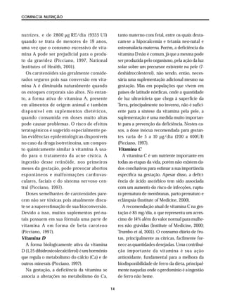 14
COMPACTA NUTRIÇÃO
nutrizes, e de 2800 µg RE/dia (9335 UI)
quando se trata de menores de 19 anos,
uma vez que o consumo excessivo de vita-
mina A pode ser prejudicial para o produ-
to da gravidez (Picciano, 1997, National
Institutes of Health, 2001).
Os carotenóides são geralmente conside-
rados seguros pois sua conversão em vita-
mina A é diminuída naturalmente quando
os estoques corporais são altos. No entan-
to, a forma ativa de vitamina A, presente
em alimentos de origem animal e também
disponível em suplementos dietéticos,
quando consumida em doses muito altas
pode causar problemas. O risco de efeitos
teratogênicos é sugerido especialmente pe-
las evidências epidemiológicas disponíveis
no caso da droga isotretinoína, um compos-
to quimicamente similar à vitamina A usa-
do para o tratamento da acne cística. A
ingestão desse retinóide, nos primeiros
meses da gestação, pode provocar abortos
espontâneos e malformações cardiovas-
culares, faciais e do sistema nervoso cen-
tral (Picciano, 1997).
Doses semelhantes de carotenóides pare-
cem não ser tóxicas pois atualmente discu-
te-se a superestimação de sua bioconversão.
Devido a isso, muitos suplementos pré-na-
tais possuem em sua fórmula uma parte de
vitamina A em forma de beta caroteno
(Picciano, 1997).
Vitamina D
A forma biologicamente ativa da vitamina
D (1,25 dihidroxicolecalciferol) é um hormônio
que regula o metabolismo do cálcio (Ca) e de
outros minerais (Picciano, 1997).
Na gestação, a deficiência da vitamina se
associa a alterações no metabolismo do Ca,
tanto materno com fetal, entre os quais desta-
cam-se a hipocalcemia e tetania neo-natal e
osteomalácia materna. Porém, a deficiência da
vitamina D não é comum, já que a mesma pode
ser produzida pelo organismo, pela ação da luz
solar sobre um precursor existente na pele (7-
deshidrocolesterol), não sendo, então, neces-
sária uma suplementação adicional mesmo na
gestação. Mas em populações que vivem em
países de latitude nórdicas, onde a quantidade
de luz ultravioleta que chega à superfície da
Terra, principalmente no inverno, não é sufici-
ente para a síntese da vitamina pela pele, a
suplementação é uma medida muito importan-
te para a prevenção da deficiência. Nestes ca-
sos, a dose inócua recomendada para gestan-
tes varia de 5 a 10 µg/dia (200 a 400UI)
(Picciano, 1997).
Vitamina C
A vitamina C é um nutriente importante em
todas as etapas da vida, porém não existem da-
dos conclusivos para estimar a sua importância
específica na gestação. Apesar disso, a defici-
ência de ácido ascórbico tem sido associada
com um aumento do risco de infecções, ruptu-
ra prematura de membranas, parto prematuro e
eclâmpsia (Institute of Medicine, 2000).
A recomendação atual de vitamina C na ges-
tação é 85 mg/dia, o que representa um acrés-
cimo de 14% além do valor normal para mulhe-
res não grávidas (Institute of Medicine, 2000;
Trumbo et al, 2001). O consumo diário de fru-
tas, principalmente as cítricas, facilmente for-
nece as quantidades desejadas. Uma contribui-
ção importante da vitamina é sua ação
antioxidante, fundamental para a melhora da
biodisponibilidade de ferro da dieta, principal-
mente naquelas onde o predomínio é a ingestão
de ferro não heme.
 