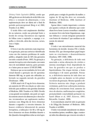 16
COMPACTA NUTRIÇÃO
Dietary Folate Equivalets (DFEs), sendo que
400 µg devem ser derivados do ácido fólico sin-
tético e o restante da alimentação, e esta
suplementação deve ser diária até o final do
período periconcepcional (Berg et al, 2001;
Trumbo et al, 2001).
O ácido fólico está amplamente distribuí-
do na natureza, sendo sua principal fonte o
levedo de cerveja. Encontra-se nos vegetais
de folhas como o espinafre, o aspargo, o re-
polho e o brócolis, além das vísceras, carnes,
ovos e feijão.
Ferro
O ferro é um dos nutrientes mais importan-
te na gestação, pois sua carência é identificada
como um dos maiores problemas de saúde
pública, atingindo mais de 50% das gestantes
em todo o mundo (Freire, 1997). Na gestação a
anemia ferropriva está relacionada com maior
risco de mortalidade materna, parto prematu-
ro e baixo peso ao nascer (UNICEF,1998).
Estima-se que as necessidades de ferro adi-
cional durante a gestação são de aproxima-
damente 800 mg, as quais são utilizadas so-
bretudo na segunda metade da gravidez
(Neubouser, 1998).
A RDA atual é de 27 mg de ferro elementar,
um aumento de 50% em relação ao valor esta-
belecido para mulheres não grávidas (Institute
of Medicine, 2001; Trumbo et al, 2001). Devido
a essa grande necessidade, não pode ser supri-
da somente através da alimentação e desta for-
ma, recomenda-se um suplemento medica-
mentoso com 30mg/dia de ferro elementar
durante o segundo e o terceiro trimestre. Se
houver evidência laboratorial de anemia
ferropênica, a indicação é de 60 a 120 mg de
ferro elementar em doses divididas durante o
dia. Quando a hemoglobina voltar ao nível apro-
priado para o estágio de gravidez da mulher, o
regime de 30 mg/dia deve ser retomado
(Institute of Medicine, 1990; Institute of
Medicine, 2001).
Apesar disto é muito importante a orienta-
ção quanto à seleção de alimentos que conte-
nham ferro heme (carnes vermelhas e miúdos)
ou mesmo ferro não heme (leguminosas, vege-
tais folhosos e cereais integrais) juntamente
com fontes de vitamina C que auxiliam na ab-
sorção do mineral.
Iodo
O iodo é um microelemento essencial dos
hormônios da tireóide, tiroxina (T4) e triiodo-
tironina (T3), que desempenham papel impor-
tante no crescimento e desenvolvimento
(Stanbury, 1997; OMS, 1998).
Na gestação, a deficiência de iodo está
associada a sérias alterações do cérebro e
sistema neurológico fetal, dependendo da
fase da gravidez em que se produz o
hipotiroidismo. Em etapas iniciais, a lesão
neurológica é de maior gravidade. Portan-
to, a deficiência materna de iodo deve ser
corrigida antes ou durante os três primei-
ros meses da gestação. Mesmo quando a de-
ficiência materna não chega a produzir
cretinismo, pode levar a alterações motoras,
inibição do crescimento fetal, aumento do
risco de abortos, malformações congênitas,
prematuridade e mortalidade perinatal e in-
fantil (Blum et al, 1997; Esteves, 1997;
Bricarello, Goulart, 1999).
A recomendação atual de iodo na gestação
é de 220µg/dia (Institute of Medicine, 2001;
Trumbo et al,2001).
O iodo é encontrado naturalmente em alimen-
tos marinhos (peixes, mexilhões, algas, crustáce-
os) além dos alimentos que crescem em solos ri-
 