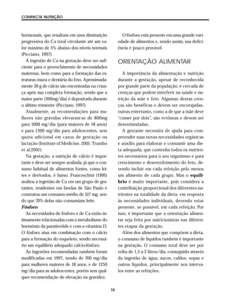 18
COMPACTA NUTRIÇÃO
hormonais, que resultam em uma diminuição
progressiva do Ca total circulante até um va-
lor máximo de 5% abaixo dos níveis normais
(Picciano, 1997).
A ingestão de Ca na gestação deve ser sufi-
ciente para o preenchimento de necessidades
maternas, bem como para a formação das es-
truturas óssea e dentária do feto. Aproximada-
mente 30 g de cálcio são encontradas na crian-
ça após sua completa formação, sendo que a
maior parte (300mg/dia) é depositada durante
o último trimestre (Picciano, 1997).
Atualmente, as recomendações para mu-
lheres não grávidas elevaram-se de 800mg
para 1000 mg/dia (para maiores de 18 anos)
e para 1300 mg/dia para adolescentes, sem
quota adicional em casos de gestação ou
lactação (Institute of Medicine, 2001; Trumbo
et al,2001).
Na gestação, a nutrição de cálcio é impor-
tante e deve ser sempre avaliada, já que o con-
sumo habitual de alimentos fontes, como lei-
tes e derivados, é baixo. Franceschini (1995)
avaliou a ingestão de Ca em um grupo de ges-
tantes, residentes em favelas de São Paulo e
constatou um consumo médio de 517 mg, sen-
do que 70% delas não consumiam leite.
Fósforo
As necesidades de fósforo e de Ca estão in-
timamente relacionadas com o metabolismo do
hormônio da paratireóide e com a vitamina D.
O fósforo atua em combinação com o cálcio
para a formação do esqueleto, sendo necessá-
rio um equilíbrio adequado cálcio-fósforo.
As ingestões recomendadas também foram
modificadas em 1997, sendo de 700 mg/dia
para mulheres maiores de 18 anos, e de 1250
mg/dia para as adolescentes, porém sem qual-
quer recomendação de elevação na gravidez.
O fósforo está presente em uma grande vari-
edade de alimentos e, sendo assim, sua defici-
ência é pouco provável.
ORIENTAÇÃO ALIMENTAR
A importância da alimentação e nutrição
durante a gestação, apesar de reconhecida
por grande parte da população, é cercada de
crenças que podem interferir na saúde e nu-
trição da mãe e feto. Algumas destas cren-
ças são benéficas e devem ser encorajadas,
outras entretanto, como a de que a mãe deve
“comer por dois”, são errôneas e devem ser
desestimuladas.
A gestante necessita de ajuda para com-
preender suas novas necessidades orgânicas
e auxílio para elaborar e consumir uma die-
ta adequada, que contenha todos os nutrien-
tes necessários para o seu organismo e para
crescimento e desenvolvimento do feto, de-
vendo incluir em cada refeição pelo menos
um alimento de cada grupo. Mas o equilí-
brio é muito importante, pois considera a
contribuição proporcional dos diferentes nu-
trientes na totalidade da dieta, em resposta
às necessidades individuais, devendo estar
presente, se possível, em cada refeição. Por
isso, é importante que a orientação alimen-
tar seja feita por nutricionistas nas diferen-
tes etapas da gestação.
Além dos alimentos que compõem a dieta,
o consumo de líquidos também é importante
na gestação. O consumo total deve ser por
volta de 1,5 a 2 litros/dia, conseguido através
da ingestão de água, sucos, caldos, sopas e
outros líquidos, principalmente nos interva-
los entre as refeições.
 