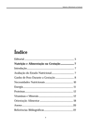 3
Nutrição e Alimentação na Gestação
Índice
Editorial ..................................................................................................... 5
Nutrição e Alimentação na Gestação............................ 7
Introdução................................................................................................ 7
Avaliação do Estado Nutricional.............................................. 7
Ganho de Peso Durante a Gestação ...................................... 8
Necessidades Nutricionais ......................................................... 10
Energia...................................................................................................... 11
Proteínas..................................................................................................12
Vitaminas e Minerais ......................................................................12
Orientação Alimentar ....................................................................18
Anexo........................................................................................................20
Referências Bibliográficas ...........................................................22
 