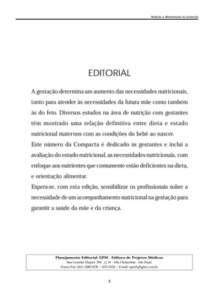5
Nutrição e Alimentação na Gestação
Planejamento Editorial: EPM - Editora de Projetos Médicos
Rua Leandro Dupret, 204 - cj. 91 - Vila Clementino - São Paulo
Fones/Fax: (011) 5084-3576 / 5575-3450 — E-mail: epm@plugnet.com.br
EDITORIAL
A gestação determina um aumento das necessidades nutricionais,
tanto para atender às necessidades da futura mãe como também
às do feto. Diversos estudos na área de nutrição com gestantes
têm mostrado uma relação definitiva entre dieta e estado
nutricional maternos com as condições do bebê ao nascer.
Este número da Compacta é dedicado às gestantes e inclui a
avaliação do estado nutricional, as necessidades nutricionais, com
enfoque aos nutrientes que comumente estão deficientes na dieta,
e orientação alimentar.
Espera-se, com esta edição, sensibilizar os profissionais sobre a
necessidade de um acompanhamento nutricional na gestação para
garantir a saúde da mãe e da criança.
 