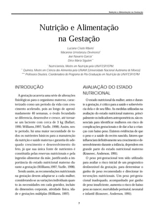 7
Nutrição e Alimentação na Gestação
INTRODUÇÃO
A gestação acarreta uma série de alterações
fisiológicas para o organismo materno, carac-
terizado como um período da vida com cres-
cimento acelerado, pois ao longo de aproxi-
madamente 40 semanas, o óvulo fecundado
se diferencia, desenvolve e cresce, até tornar-
se um lactente com cerca de 3 kg (Ballart,
1995; Williams,1997; Yazlle, 1998). Assim, nes-
te período, há uma maior necessidade de to-
dos os nutrientes básicos para a manutenção
da nutrição e saúde materna e garantia do ade-
quado crescimento e desenvolvimento do
feto, já que sua única fonte de nutrientes é
constituída pelas reservas nutricionais e pela
ingestão alimentar da mãe, justificando a im-
portância do estado nutricional materno du-
rante a gestação (Williams,1997; Yazlle, 1998).
Sendo assim, as recomendações nutricionais
na gestação devem adaptar-se a cada mulher,
considerando-se as variações individuais quan-
to às necessidades em cada gravidez, incluin-
do dimensões corporais, atividade física, ida-
de e gestações múltiplas (Williams, 1997).
AVALIAÇÃO DO ESTADO
NUTRICIONAL
O estado nutricional da mulher, antes e duran-
te a gestação, é crítico para a saúde e sobrevivên-
cia dela e de seu filho. As medidas utilizadas na
avaliação do estado nutricional materno, princi-
palmenteos indicadoresantropométricos,sãoes-
senciais para identificar mulheres em risco de
complicações gestacionais e de dar a luz a crian-
ças com baixo peso. Existem evidências de que
o peso e a saúde do recém nascido, fatores que
influenciamdefinitivamenteseucrescimentoede-
senvolvimento durante a infância, dependem em
grande parte do estado nutricional materno
(Krasovec, Anderson, 1991).
O peso pré-gestacional tem sido utilizado
para avaliar o risco inicial de um prognóstico
desfavorável da gestação, para determinar o
ganho de peso recomendado e direcionar in-
tervenções nutricionais. Um peso pré-gesta-
cional inadequado, acompanhado por ganho
de peso insuficiente, aumenta o risco de baixo
peso ao nascer, mortalidade perinatal, neonatal
e infantil (Krasovec, Anderson, 1991).
Nutrição e Alimentação
na Gestação
Luciana Cisoto Ribeiro*
Macarena Urrestarazu Devincenzi*
José Navarro Garcia**
Dirce Maria Sigulem***
*
Nutricionista, Mestre em Nutrição pela UNIFESP/EPM.
**
Químico, Mestre em Ciência dos Alimentos pela UNAM (Universidade Nacional Autônoma de México)
***
Professora Doutora, Coordenadora do Programa de Pós-Graduação em Nutrição da UNIFESP/EPM
 