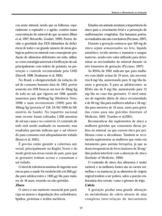 17
Nutrição e Alimentação na Gestação
cos neste mineral, sendo que os folhosos, espe-
cialmente o espinafre e o agrião, contêm maior
concentração do mineral do que as raízes (Blum
et al, 1997; Bricarello, Goulart, 1999). Porém, de-
vido a gravidade dos DDI (disturbios da defici-
ência de iodo) e ao grande número de áreas geo-
lógicas pobres no mineral com conseqüente pro-
dução de alimentos deficientes em iodo, utiliza-
se como estratégia universal a fortificação do sal,
principalmente com iodeto de potássio, na pre-
venção e controle recomendada pela OMS
(Hurrell, 1998; Sivakumar et al, 2001).
No Brasil, a obrigatoriedade da iodação do
sal de consumo humano data de 1953, porém
somente em 1974 fixou-se um teor de 10mg/kg
de iodo no sal, que vigorou até 1994, quando
aumentou para 40-60mg/kg (Medeiros Neto,
1998) e mais recentemente (1999) para 40-
100mg/kg (portaria nº 218, 24/03/1999 do Mi-
nistério da Saúde). No inquérito nacional
mais recente foram coletadas 1.300 amostras
de sal nas casas e no comércio. O conteúdo de
iodo está sendo analisado no momento, mas
resultados parciais indicam que o sal ofereci-
do para consumo está adequadamente iodado
(Rossi et al, 2001).
É preciso então garantir a cobertura uni-
versal, principalmente na Região Norte e de
modo geral nas áreas rurais do país, para que
as gestantes tenham acesso e consumam o
sal iodado.
O nível de tolerância máxima de ingestão sem
riscos para a saúde foi estabelecido em 900 µg/
dia para adolescentes e 1100 µg/dia para maio-
res de 18 anos, estando ou não grávidas.
Zinco
O zinco é um nutriente essencial pois parti-
cipa na síntese e degradação dos carboidratos,
lipídios, proteínas e ácidos nucléicos.
Estudos em animais mostram a importância do
zinco para o crescimento fetal e a prevenção de
malformações congênitas. Em humanos porém,
osresultadosnãosãoconclusivos(Picciano,1997).
Durante a gestação estima-se que 100 mg de
zinco sejam armazenados no feto, líquido
amniótico, tecido uterino e mamário e sangue
materno, sendo este valor utilizado para deter-
minar as necessidades do mineral durante os
três trimestres de gestação (Picciano, 1997).
As RDAs de 2001 indicam que para mulhe-
res com idade acima de 19 anos, são necessá-
rios 8 mg/dia, aumentando para 11 mg/dia du-
rante a gestação. E para as adolescentes, as
RDAs são de 9 mg/dia, aumentando para 13
mg/dia no caso das gestantes. O nível máxi-
mo de ingestão diária de zinco recomendado
é de 40 mg/dia para mulheres adultas e 34 mg/
dia para menores de 19 anos, tanto para grávi-
das como para não grávidas (Institute of
Medicine, 2001; Trumbo et al,2001).
Recomenda-se dar suplementos de zinco a
mulheres grávidas que consomem dietas po-
bres no mineral, ou que correm risco por pro-
blemas como o alcoolismo. Também se reco-
menda suplementar as mulheres que estão em
tratamento para anemia ferropriva, já que as
doses terapêuticas de ferro (maiores de 30 mg/
dia) podem interferir com a absorção de zinco
(Institute of Medicine, 1990).
O conteúdo de zinco dos alimentos é muito
variável, e as melhores fontes são as carnes ver-
melhas e os mariscos; já os alimentos de origem
vegetal tendem a ser pobres, salvo a porção em-
brionária dos cereais, como o gérmen de trigo.
Cálcio
A gestação produz uma grande alteração
no metabolismo do cálcio através de uma
complexa inter-relação de mecanismos
 