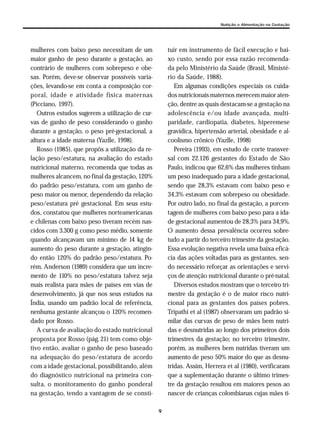 9
Nutrição e Alimentação na Gestação
mulheres com baixo peso necessitam de um
maior ganho de peso durante a gestação, ao
contrário de mulheres com sobrepeso e obe-
sas. Porém, deve-se observar possíveis varia-
ções, levando-se em conta a composição cor-
poral, idade e atividade física maternas
(Picciano, 1997).
Outros estudos sugerem a utilização de cur-
vas de ganho de peso considerando o ganho
durante a gestação, o peso pré-gestacional, a
altura e a idade materna (Yazlle, 1998).
Rosso (1985), que propôs a utilização da re-
lação peso/estatura, na avaliação do estado
nutricional materno, recomenda que todas as
mulheres alcancem, no final da gestação, 120%
do padrão peso/estatura, com um ganho de
peso maior ou menor, dependendo da relação
peso/estatura pré gestacional. Em seus estu-
dos, constatou que mulheres norteamericanas
e chilenas com baixo peso tiveram recém nas-
cidos com 3.300 g como peso médio, somente
quando alcançavam um mínimo de 14 kg de
aumento do peso durante a gestação, atingin-
do então 120% do padrão peso/estatura. Po-
rém, Anderson (1989) considera que um incre-
mento de 110% no peso/estatura talvez seja
mais realista para mães de países em vias de
desenvolvimento, já que nos seus estudos na
Índia, usando um padrão local de referência,
nenhuma gestante alcançou o 120% recomen-
dado por Rosso.
A curva de avaliação do estado nutricional
proposta por Rosso (pág. 21) tem como obje-
tivo então, avaliar o ganho de peso baseado
na adequação do peso/estatura de acordo
com a idade gestacional, possibilitando, além
do diagnóstico nutricional na primeira con-
sulta, o monitoramento do ganho ponderal
na gestação, tendo a vantagem de se consti-
tuir em instrumento de fácil execução e bai-
xo custo, sendo por essa razão recomenda-
da pelo Ministério da Saúde (Brasil, Ministé-
rio da Saúde, 1988).
Em algumas condições especiais os cuida-
dos nutricionais maternos merecem maior aten-
ção, dentre as quais destacam-se a gestação na
adolescência e/ou idade avançada, multi-
paridade, cardiopatia, diabetes, hiperemese
gravídica, hipertensão arterial, obesidade e al-
coolismo crônico (Yazlle, 1998)
Pereira (1993), em estudo de corte transver-
sal com 22.126 gestantes do Estado de São
Paulo, indicou que 62,6% das mulheres tinham
um peso inadequado para a idade gestacional,
sendo que 28,3% estavam com baixo peso e
34,3% estavam com sobrepeso ou obesidade.
Por outro lado, no final da gestação, a porcen-
tagem de mulheres com baixo peso para a ida-
de gestacional aumentou de 28,3% para 34,9%.
O aumento dessa prevalência ocorreu sobre-
tudo a partir do terceiro trimestre da gestação.
Essa evolução negativa revela uma baixa eficá-
cia das ações voltadas para as gestantes, sen-
do necessário reforçar as orientações e servi-
ços de atenção nutricional durante o pré-natal.
Diversos estudos mostram que o terceiro tri-
mestre da gestação é o de maior risco nutri-
cional para as gestantes dos países pobres.
Tripathi et al (1987) observaram um padrão si-
milar das curvas de peso de mães bem nutri-
das e desnutridas ao longo dos primeiros dois
trimestres da gestação; no terceiro trimestre,
porém, as mulheres bem nutridas tiveram um
aumento de peso 50% maior do que as desnu-
tridas. Assim, Herrera et al (1980), verificaram
que a suplementação durante o último trimes-
tre da gestação resultou em maiores pesos ao
nascer de crianças colombianas cujas mães ti-
 