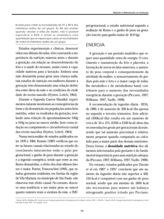 11
Nutrição e Alimentação na Gestação
lecidas para cobrir as necessidades de 97 a 98 % dos
indivíduos sadios de um grupo. As AIs são usadas
quando, devido a falta de dados, não é possível
especificar a RDA, e então se estabelece uma
quantidade que se espera que cubra as necessidades
de todos os indivíduos sadios de um grupo
Estudos experimentais e clínicos, desenvol-
vidos nas últimas décadas, têm constatado a im-
portância da nutrição materna antes e durante
a gestação, em relação ao desenvolvimento do
feto e à saúde do neonato, assim como à capa-
cidade materna para a lactação. Embora uma
mãe desnutrida possa gerar uma criança sadia,
tais estudos de nutrição em mulheres durante a
gestação têm demonstrado uma relação defini-
tiva entre dieta da mãe e as condições de vitali-
dade do recém nascido (Hytten, Leitch, 1964).
Durante a Segunda Guerra Mundial, experi-
mentos naturais mostraram as conseqüências da
fomee da desnutriçãoempopulaçõesantesbem
nutridas, sobre os resultados da gestação, reve-
lando uma redução de aproximadamente 240g
a 550g no peso ao nascer médio, bem como re-
dução no comprimento e circunferência cranial
dos recém nascidos (Hytten, Leitch, 1964).
Numa meta-análise de estudos publicados en-
tre 1970 e 1984, Kramer (1987) verificou que en-
tre os fatores causais relacionados ao retardo do
crescimento intra-uterino estão o peso pré-
gestacional, o ganho de peso durante a gestação
e a ingestão energética, sendo que entre as mu-
lheres desnutridas, o efeito dos dois últimos fato-
res é maior. Porém, Franceschini (1995), que es-
tudou gestantes residentes em favelas da região
de Vila Mariana, no município de São Paulo, não
observou este efeito causal. No entanto, descre-
ve uma tendência a um maior peso ao nascer
quanto maiores eram a estatura da mãe, o IMC
pré-gestacional, o estado nutricional segundo a
avaliação de Rosso e o ganho de peso na gesta-
ção (exceto para ganho maior de 16,0 kg).
ENERGIA
A gestação é um período anabólico que re-
quer uma quantidade extra de energia. O cres-
cimento e manutenção do feto e placenta, a
formação de novos tecidos maternos, o aumen-
to do peso corporal e consequentemente da
atividade da mulher, o armazenamento de gor-
dura pela mãe e feto e a maior carga de traba-
lho metabólico e de metabolismo basal, con-
tribuem para o aumento das necessidades
energéticas durante a gestação (Piccano, 1997;
Williams, 1997; Yazlle, 1998).
A recomendação de ingestão diária - RDA,
de 1989, é de aumento de 300 kcal/dia apenas
no segundo e terceiro trimestres. Este adicio-
nal (300kcal/dia) resulta em um aumento de
cerca de 10 a 15% (2200 a 2500 kcal) além das
recomendações gerais pré gestacionais da mãe,
sendo que tal aumento percentual é relativa-
mente pequeno quando comparado ao calcu-
lado para a maior parte dos demais nutrientes.
Desta forma, a densidade nutritiva dos ali-
mentos selecionados pela gestante é de funda-
mental importância para uma nutrição adequa-
da (Piccano, 1997; Williams, 1997; Yazlle, 1998).
No entanto, estudos publicados por Durnin
et al em 19871
e 19912
concluem que um au-
mento da ingestão diária não superior a 100-
150 kcal é compatível com um ganho de peso
normal, sendo que um mínimo de 1800 kcal
são necessárias para manter um balanço
nitrogenado positivo (citado por Picciano,
1
Durnin JVGA, McKillop FM, Grant S et al. Energy requeriments of pregnancy in Scotland. Lancet 1987; 2: 895-96. 2
Durnin JVGA. Energy requeriments of pregnancy. Acta
Paediatr Scand 1991; 373 (suppl): 33-42.
 