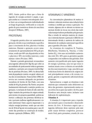 12
COMPACTA NUTRIÇÃO
1997). Assim, pode-se dizer que a faixa de
ingestão de energia aceitável é ampla, e que,
para avaliar se o consumo está adequado, deve-
se fazer um acompanhamento individualizado
ao longo da gestação, verificando se a taxa de
ganho de peso mantém-se dentro de uma faixa
desejável (Williams, 1997).
PROTEÍNAS
A ingestão protéica deve ser aumentada na
gestação, devido à sua contribuição específica
para o crescimento do feto, placenta e tecidos
maternos. Durante a gestação ocorre arma-
zenamento de aproximadamente 925 g de pro-
teínas, sendo que 60% são depositadas no feto
e placenta e 40% em tecidos maternos, como
mamas e útero (Picciano, 1997).
Durante o período gestacional, recomenda-se
uma ingestão adicional de 10g/dia que cobre as
necessidades de praticamente todas as gestantes
saudáveis, e portanto, um consumo total de 60g/
dia de proteínas (Picciano, 1997). As dietas habi-
tuais da população contém, em geral, valores aci-
ma das recomendações. Franceschini (1995) ob-
servou um consumo adequado em gestantes
moradoras de favelas de São Paulo, com uma
média de 64 g de proteína/dia. Porém, um ponto
fundamental relacionado à nutrição protéica na
gestação, é a inclusão de fontes de alto valor bio-
lógico (maioria das proteínas de origem animal),
pois mesmo em pequena quantidade, podem au-
mentar a utilização das proteínas dietéticas to-
tais e portanto melhorar significativamente o es-
tado nutricional. Outro aspecto importante é a
relação energia/proteínas, sendo que um míni-
mo de 36 kcal/kg são necessárias para o uso efi-
ciente das proteínas na construção de tecidos,
durante a gestação (Williams, 1997).
VITAMINAS E MINERAIS
As concentrações plasmáticas de muitas vi-
taminas e minerais mostram uma redução lenta
contínua à medida que avança a gestação. No
entanto, algumas não se alteram ou mesmo au-
mentam devido às trocas nos níveis das molé-
culas transportadoras produzidas pela gestação.
Mas o estado de nutrição materno de vitami-
nas e minerais durante a gestação é difícil de ser
determinado devido à ausência de índices de
laboratório de avaliação nutricional específicos
para a gravidez (Picciano, 1997).
As vitaminas do complexo B, Tiamina,
Riboflavina, Vitamina B6
, Niacina, e Coba-
lamina (B12
), têm suas necessidades aumenta-
das entre 30 e 40% para as gestantes quando
comparadas com mulheres não grávidas. Este
aumento está justificado pela maior ingestão
de energia e proteínas, uma vez que estas vi-
taminas atuam como co-fatores no metabolis-
mo dos macronutrientes. Logo, uma dieta que
tenha boas fontes de alimentos de origem ani-
mal, principalmente carnes, e de cereais e ve-
getais, garante o suprimento adicional destas
vitaminas.
Apresentam-se, a seguir, as vitaminas e sais
minerais que comumente estão deficientes na
dieta das gestantes, representando muitas ve-
zes sérios riscos para sua saúde e do feto, justi-
ficando-se uma atenção maior, inclusive com
indicação de suplementação.
Vitamina A
A vitamina A é importante para a reprodu-
ção normal e para o crescimento e desenvolvi-
mento do feto. A literatura sugere que a
ingestão deficiente deste nutriente pela mãe
pode causar defeitos congênitos, provocar
morte fetal, parto prematuro, retardo de cres-
 