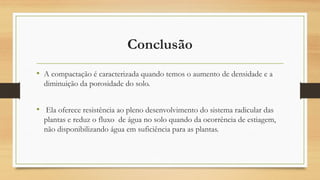 Conclusão
• A compactação é caracterizada quando temos o aumento de densidade e a
diminuição da porosidade do solo.
• Ela oferece resistência ao pleno desenvolvimento do sistema radicular das
plantas e reduz o fluxo de água no solo quando da ocorrência de estiagem,
não disponibilizando água em suficiência para as plantas.
 