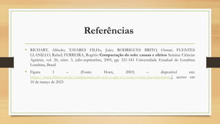 Referências
• RICHART, Alfredo; TAVARES FILHo, João; RODRIGUES BRITO, Osmar; FUENTES
LLANILLO, Rafael; FERREIRA, Rogério Compactação do solo: causas e efeitos Semina: Ciências
Agrárias, vol. 26, núm. 3, julio-septiembre, 2005, pp. 321-343 Universidade Estadual de Londrina
Londrina, Brasil
• Figura 1 – (Fonte: Horn, 2003) – disponível em:
https://www.3rlab.com.br/compactacao-do-solo-o-que-e-e-como-evitar-esse-fenomeno/ acesso em
10 de março de 2025
 
