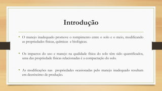 Introdução
• O manejo inadequado promove o rompimento entre o solo e o meio, modificando
as propriedades físicas, químicas e biológicas.
• Os impactos do uso e manejo na qualidade física do solo têm sido quantificados,
uma das propriedade físicas relacionadas é a compactação do solo.
• As modificações nas propriedades ocasionadas pelo manejo inadequado resultam
em decréscimo de produção.
 