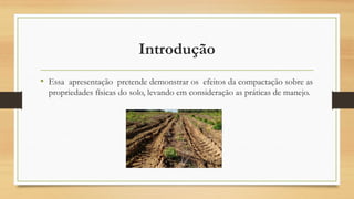 Introdução
• Essa apresentação pretende demonstrar os efeitos da compactação sobre as
propriedades físicas do solo, levando em consideração as práticas de manejo.
 