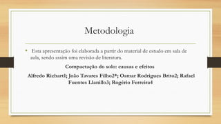 Metodologia
• Esta apresentação foi elaborada a partir do material de estudo em sala de
aula, sendo assim uma revisão de literatura.
Compactação do solo: causas e efeitos
Alfredo Richart1; João Tavares Filho2*; Osmar Rodrigues Brito2; Rafael
Fuentes Llanillo3; Rogério Ferreira4
 