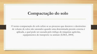 Compactação do solo
O termo compactação do solo refere-se ao processo que descreve o decréscimo
de volume de solos não saturados quando uma determinada pressão externa é
aplicada, a qual pode ser causada pelo tráfego de máquinas agrícolas,
equipamentos de transporte ou animais (LIMA, 2004).
 