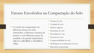 Fatores Envolvidos na Compactação do Solo
• O estudo da compactação em
diferentes classes de solos
submetidos a diferentes sistemas de
manejo e com diferentes graus de
umidade é de grande importância
(SILVA; LIBARDI; CAMARGO,
1986).
• Textura do solo
• Umidade do solo
• Matéria orgânica
• Densidade do solo
• Porosidade do solo
• Estrutura do solo
• Compressibilidade do solo
• Modelagem da compactação do solo
• Resistência à penetração
 