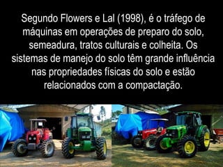 Segundo Flowers e Lal (1998), é o tráfego de 
máquinas em operações de preparo do solo, 
semeadura, tratos culturais e colheita. Os 
sistemas de manejo do solo têm grande influência 
nas propriedades físicas do solo e estão 
relacionados com a compactação. 
 