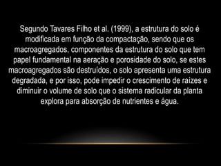 Segundo Tavares Filho et al. (1999), a estrutura do solo é 
modificada em função da compactação, sendo que os 
macroagregados, componentes da estrutura do solo que tem 
papel fundamental na aeração e porosidade do solo, se estes 
macroagregados são destruídos, o solo apresenta uma estrutura 
degradada, e por isso, pode impedir o crescimento de raízes e 
diminuir o volume de solo que o sistema radicular da planta 
explora para absorção de nutrientes e água. 
 