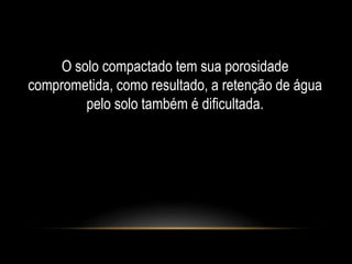 O solo compactado tem sua porosidade 
comprometida, como resultado, a retenção de água 
pelo solo também é dificultada. 
 