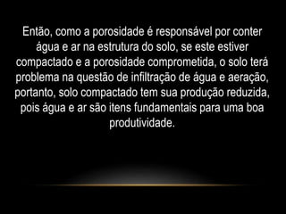 Então, como a porosidade é responsável por conter 
água e ar na estrutura do solo, se este estiver 
compactado e a porosidade comprometida, o solo terá 
problema na questão de infiltração de água e aeração, 
portanto, solo compactado tem sua produção reduzida, 
pois água e ar são itens fundamentais para uma boa 
produtividade. 
 