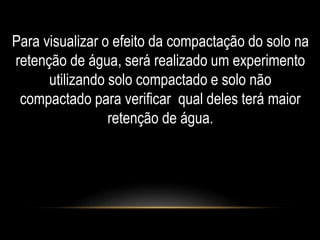 Para visualizar o efeito da compactação do solo na 
retenção de água, será realizado um experimento 
utilizando solo compactado e solo não 
compactado para verificar qual deles terá maior 
retenção de água. 
 