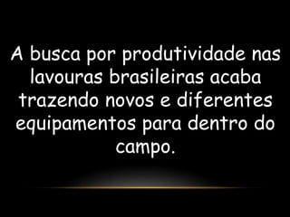 A busca por produtividade nas 
lavouras brasileiras acaba 
trazendo novos e diferentes 
equipamentos para dentro do 
campo. 
 