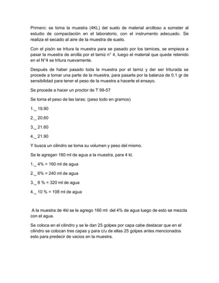 Primero: se toma la muestra (4KL) del suelo de material arcilloso a someter al
estudio de compactación en el laboratorio, con el instrumento adecuado. Se
realiza el secado al aire de la muestra de suelo.

Con el pisón se tritura la muestra para se pasado por los tamices, se empieza a
pasar la muestra de arcilla por el tamiz n° 4, luego el material que quede retenido
en el N°4 se tritura nuevamente.

Después de haber pasado toda la muestra por el tamiz y der ser triturada se
procede a tomar una parte de la muestra, para pasarla por la balanza de 0.1 gr de
sensibilidad para tener el peso de la muestra a hacerle el ensayo.

Se procede a hacer un proctor de T 99-57

Se toma el peso de las taras: (peso todo en gramos)

1._ 19.90

2._ 20.60

3._ 21.60

4._ 21.90

Y busca un cilindro se toma su volumen y peso del mismo.

Se le agregan 160 ml de agua a la muestra, para 4 kl.

1._ 4% = 160 ml de agua

2._ 6% = 240 ml de agua

3._ 8 % = 320 ml de agua

4._ 10 % = 108 ml de agua



 A la muestra de 4kl se le agrego 160 ml del 4% de agua luego de esto se mezcla
con el agua.

Se coloca en el cilindro y se le dan 25 golpes por capa cabe destacar que en el
cilindro se colocan tres capas y para c/u de ellas 25 golpes antes mencionados
esto para predecir de vacios en la muestra.
 