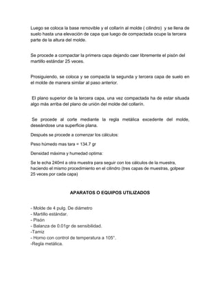 Luego se coloca la base removible y el collarín al molde ( cilindro) y se llena de
suelo hasta una elevación de capa que luego de compactada ocupe la tercera
parte de la altura del molde.


Se procede a compactar la primera capa dejando caer libremente el pisón del
martillo estándar 25 veces.


Prosiguiendo, se coloca y se compacta la segunda y tercera capa de suelo en
el molde de manera similar al paso anterior.


 El plano superior de la tercera capa, una vez compactada ha de estar situada
algo más arriba del plano de unión del molde del collarín.


 Se procede al corte mediante la regla metálica excedente del molde,
deseándose una superficie plana.

Después se procede a comenzar los cálculos:

Peso húmedo mas tara = 134.7 gr

Densidad máxima y humedad optima:

Se le echa 240ml a otra muestra para seguir con los cálculos de la muestra,
haciendo el mismo procedimiento en el cilindro (tres capas de muestras, golpear
25 veces por cada capa)



                    APARATOS O EQUIPOS UTILIZADOS


- Molde de 4 pulg. De diámetro
- Martillo estándar.
- Pisón
- Balanza de 0.01gr de sensibilidad.
-Tamiz
- Horno con control de temperatura a 105°.
-Regla metálica.
 